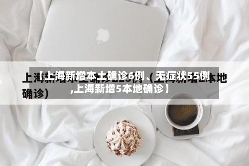 【上海新增本土确诊6例、无症状55例,上海新增5本地确诊】