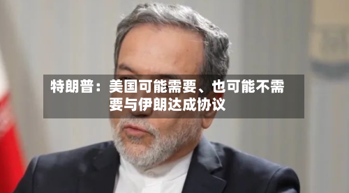 特朗普：美国可能需要、也可能不需要与伊朗达成协议-第2张图片