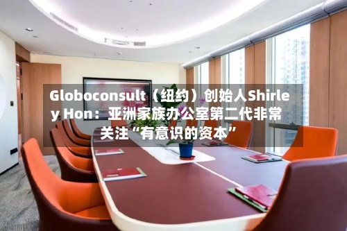 Globoconsult（纽约）创始人Shirley Hon：亚洲家族办公室第二代非常关注“有意识的资本”-第2张图片