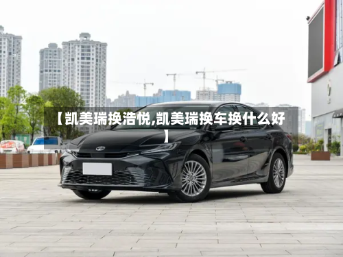 【凯美瑞换浩悦,凯美瑞换车换什么好】-第3张图片