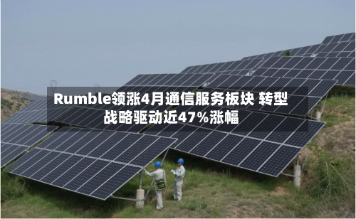 Rumble领涨4月通信服务板块 转型战略驱动近47%涨幅-第2张图片