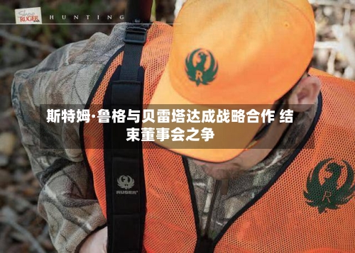 斯特姆·鲁格与贝雷塔达成战略合作 结束董事会之争