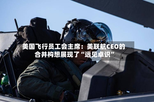 美国飞行员工会主席：美联航CEO的合并构想展现了“远见卓识	”-第2张图片