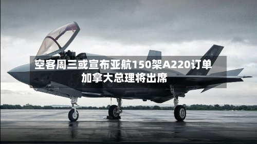 空客周三或宣布亚航150架A220订单 加拿大总理将出席-第2张图片