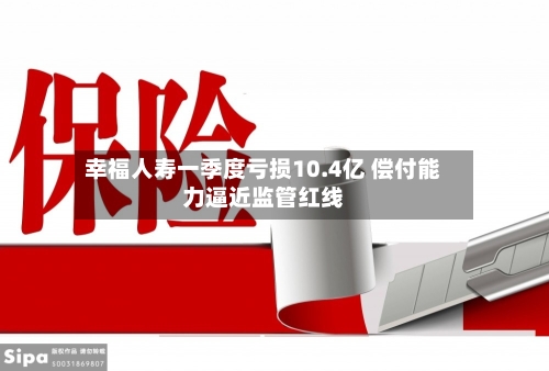 幸福人寿一季度亏损10.4亿 偿付能力逼近监管红线