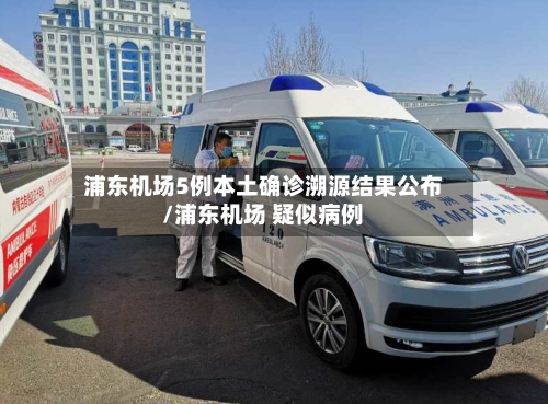 浦东机场5例本土确诊溯源结果公布/浦东机场 疑似病例