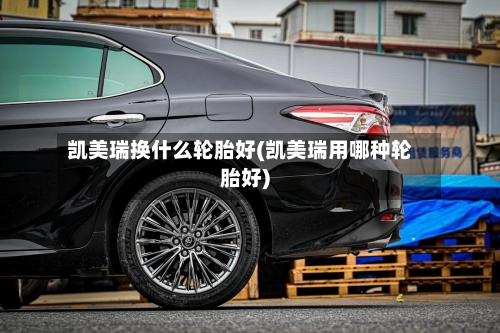 凯美瑞换什么轮胎好(凯美瑞用哪种轮胎好)