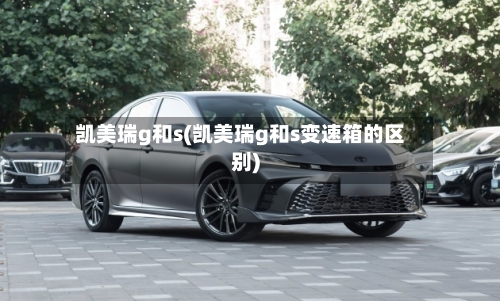 凯美瑞g和s(凯美瑞g和s变速箱的区别)