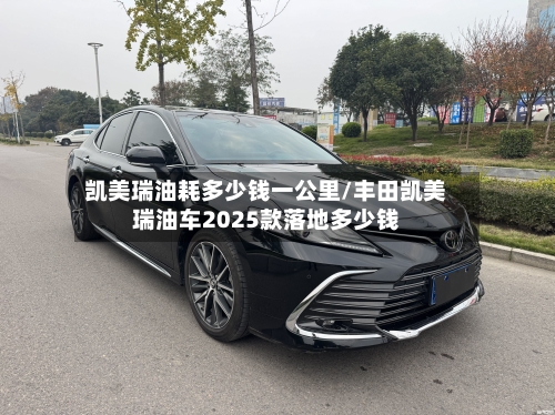 凯美瑞油耗多少钱一公里/丰田凯美瑞油车2025款落地多少钱