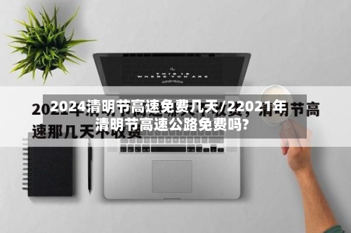 2024清明节高速免费几天/22021年清明节高速公路免费吗?