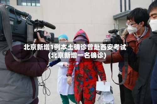 北京新增1例本土确诊曾赴西安考试(北京新增一名确诊)