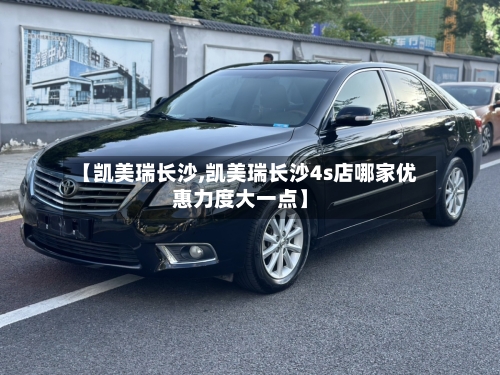 【凯美瑞长沙,凯美瑞长沙4s店哪家优惠力度大一点】