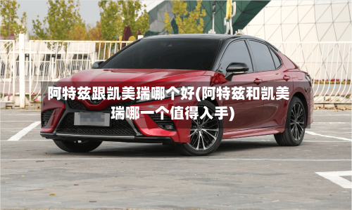 阿特兹跟凯美瑞哪个好(阿特兹和凯美瑞哪一个值得入手)