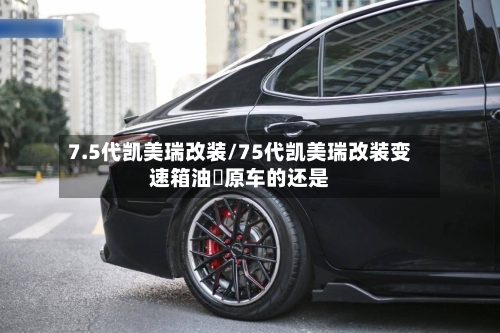 7.5代凯美瑞改装/75代凯美瑞改装变速箱油抰原车的还是