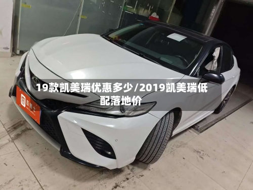 19款凯美瑞优惠多少/2019凯美瑞低配落地价