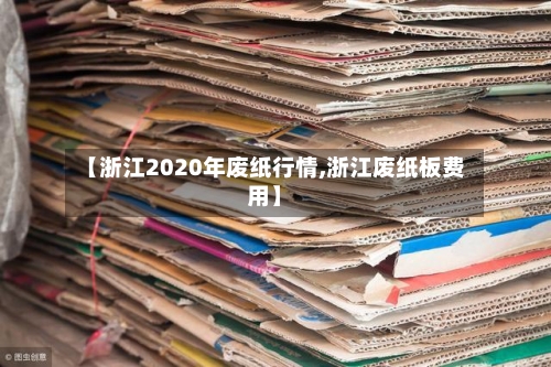 【浙江2020年废纸行情,浙江废纸板费用】