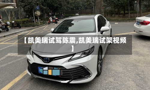 【凯美瑞试驾陈震,凯美瑞试架视频】
