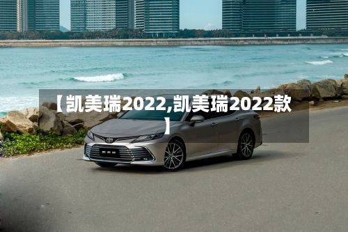 【凯美瑞2022,凯美瑞2022款】