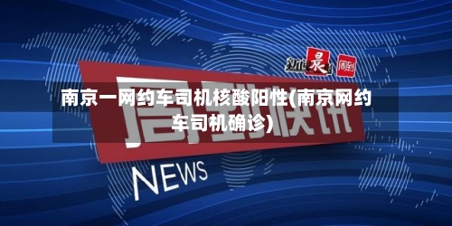 南京一网约车司机核酸阳性(南京网约车司机确诊)