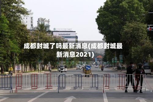 成都封城了吗最新消息(成都封城最新消息2021)