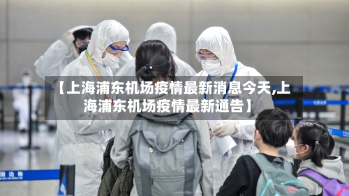 【上海浦东机场疫情最新消息今天,上海浦东机场疫情最新通告】