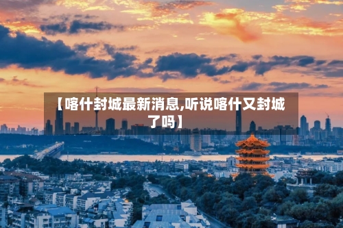 【喀什封城最新消息,听说喀什又封城了吗】