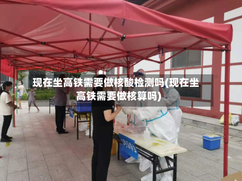 现在坐高铁需要做核酸检测吗(现在坐高铁需要做核算吗)