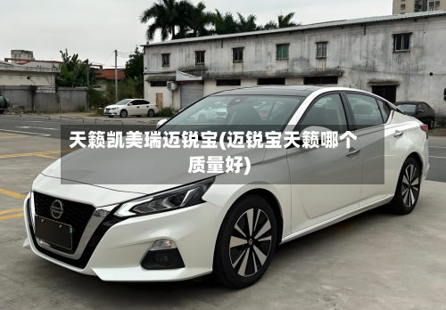 天籁凯美瑞迈锐宝(迈锐宝天籁哪个质量好)