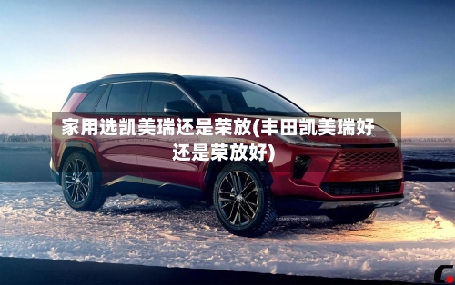 家用选凯美瑞还是荣放(丰田凯美瑞好还是荣放好)