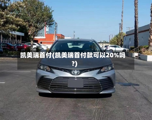 凯美瑞首付(凯美瑞首付款可以20%吗?)