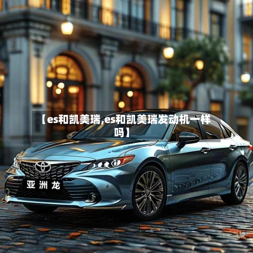 【es和凯美瑞,es和凯美瑞发动机一样吗】