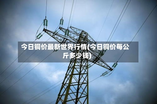 今日铜价最新世界行情(今日铜价每公斤多少钱)