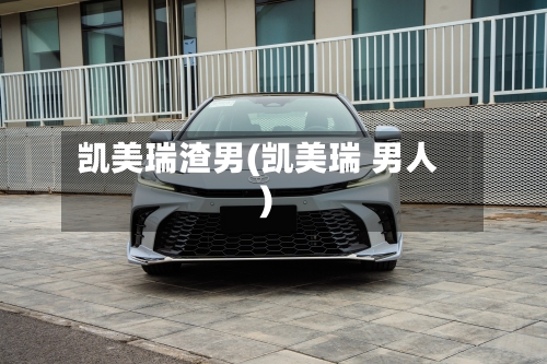 凯美瑞渣男(凯美瑞 男人)