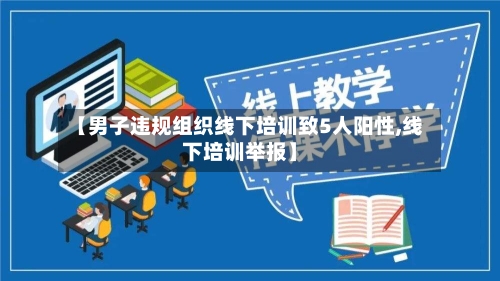 【男子违规组织线下培训致5人阳性,线下培训举报】