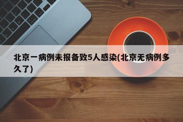 北京一病例未报备致5人感染(北京无病例多久了)