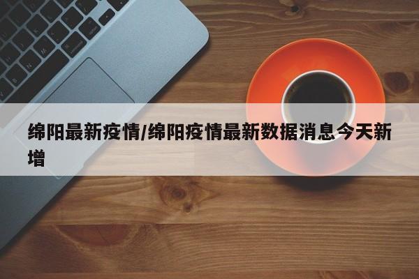 绵阳最新疫情/绵阳疫情最新数据消息今天新增