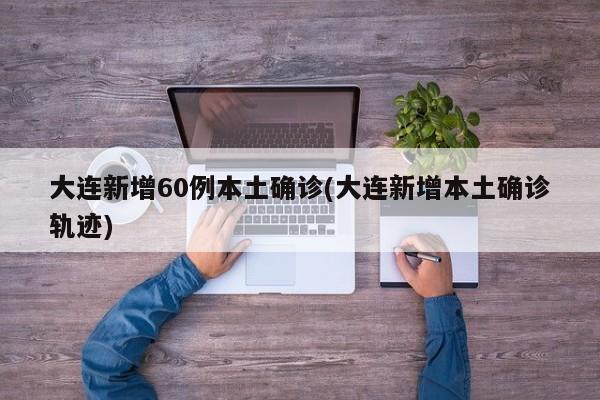 大连新增60例本土确诊(大连新增本土确诊轨迹)
