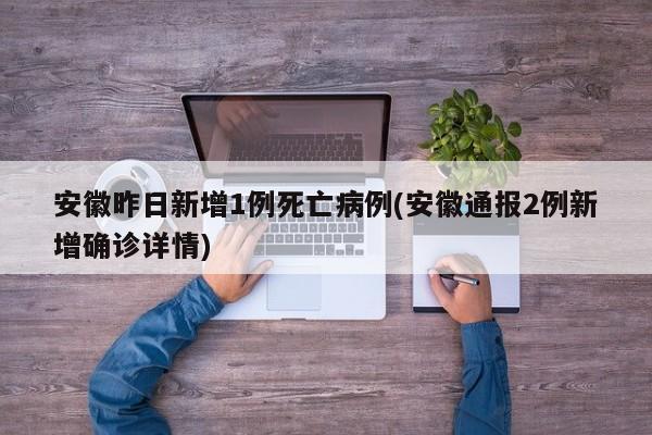安徽昨日新增1例死亡病例(安徽通报2例新增确诊详情)