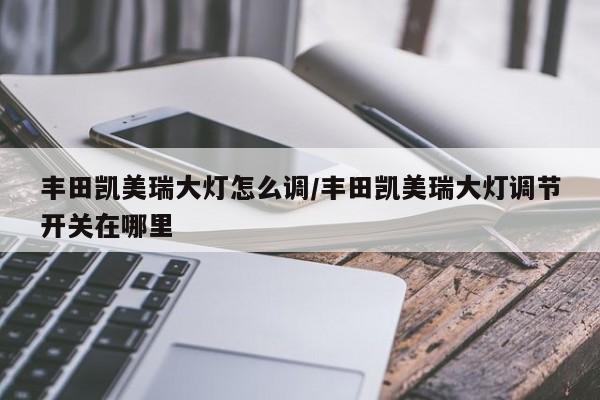 丰田凯美瑞大灯怎么调/丰田凯美瑞大灯调节开关在哪里