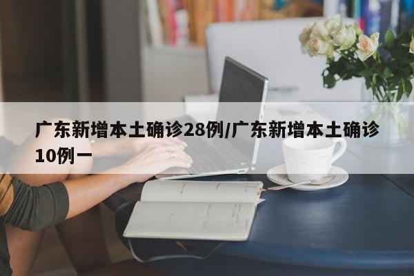 广东新增本土确诊28例/广东新增本土确诊10例一