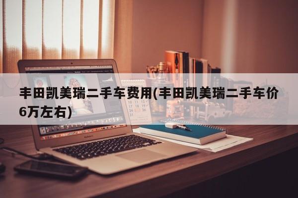 丰田凯美瑞二手车费用(丰田凯美瑞二手车价6万左右)