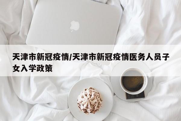 天津市新冠疫情/天津市新冠疫情医务人员子女入学政策