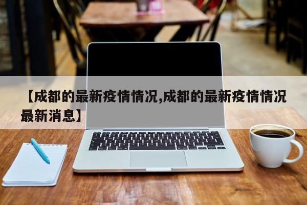 【成都的最新疫情情况,成都的最新疫情情况最新消息】