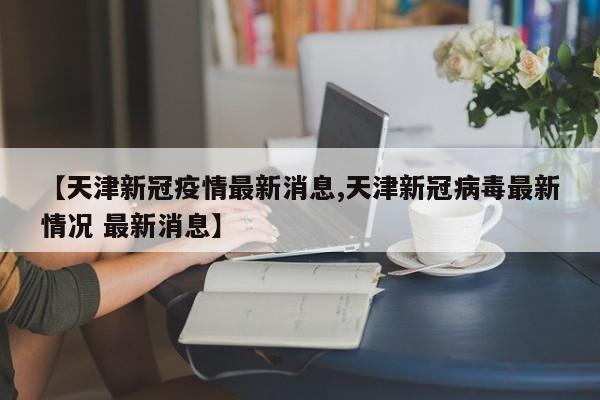 【天津新冠疫情最新消息,天津新冠病毒最新情况 最新消息】