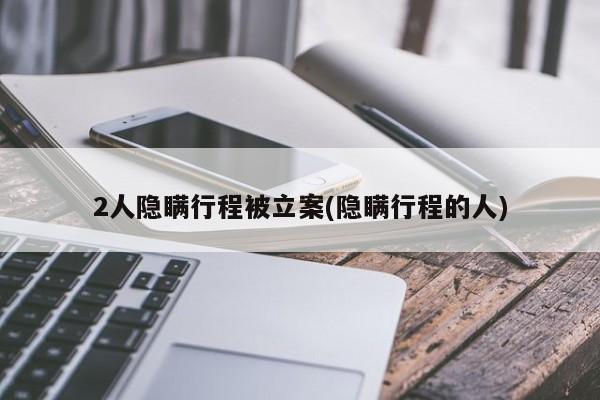 2人隐瞒行程被立案(隐瞒行程的人)