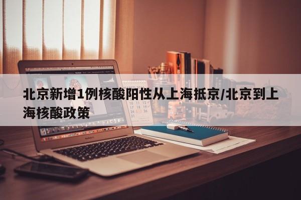 北京新增1例核酸阳性从上海抵京/北京到上海核酸政策