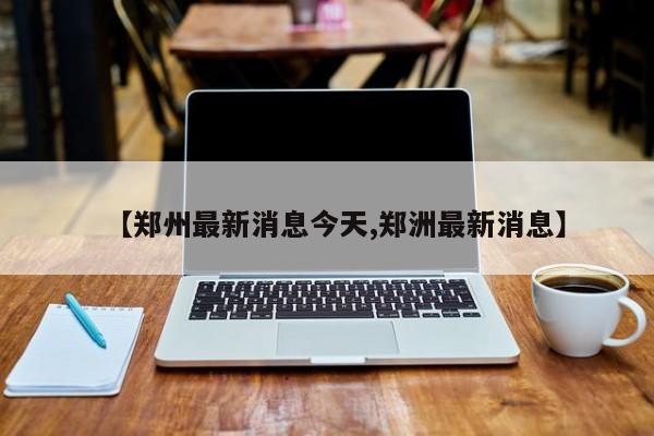 【郑州最新消息今天,郑洲最新消息】
