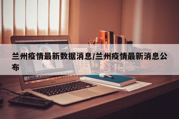 兰州疫情最新数据消息/兰州疫情最新消息公布