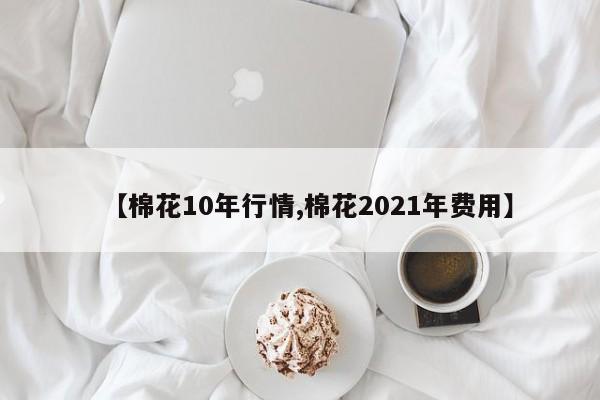 【棉花10年行情,棉花2021年费用】