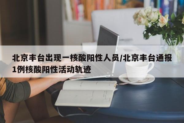 北京丰台出现一核酸阳性人员/北京丰台通报1例核酸阳性活动轨迹